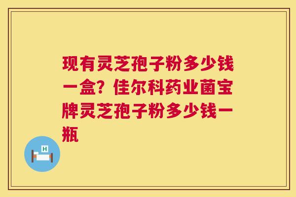 现有灵芝孢子粉多少钱一盒？佳尔科药业菌宝牌灵芝孢子粉多少钱一瓶