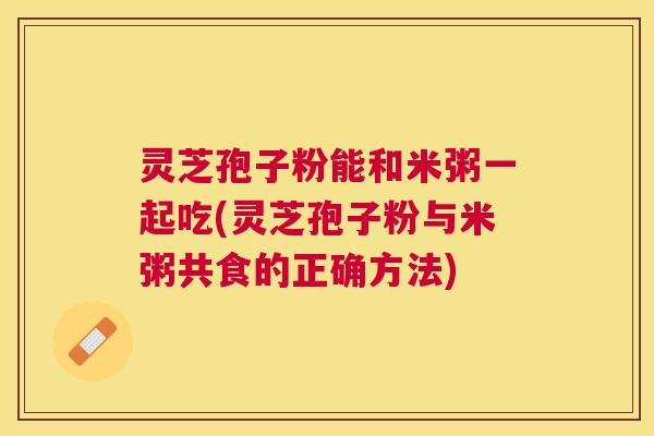 灵芝孢子粉能和米粥一起吃(灵芝孢子粉与米粥共食的正确方法)
