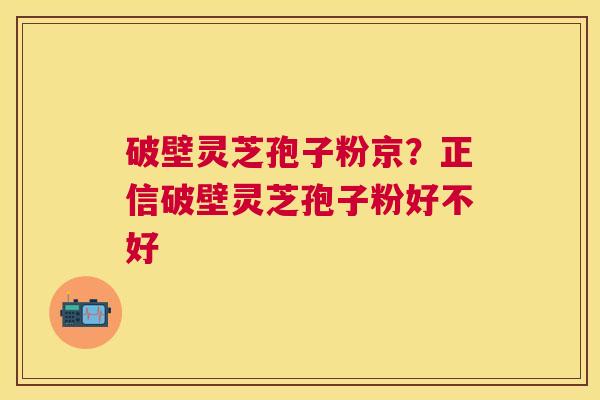 破壁灵芝孢子粉京？正信破壁灵芝孢子粉好不好