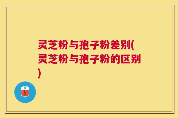 灵芝粉与孢子粉差别(灵芝粉与孢子粉的区别) 灵芝粉与孢子粉差别(灵芝粉与孢子粉的区别)