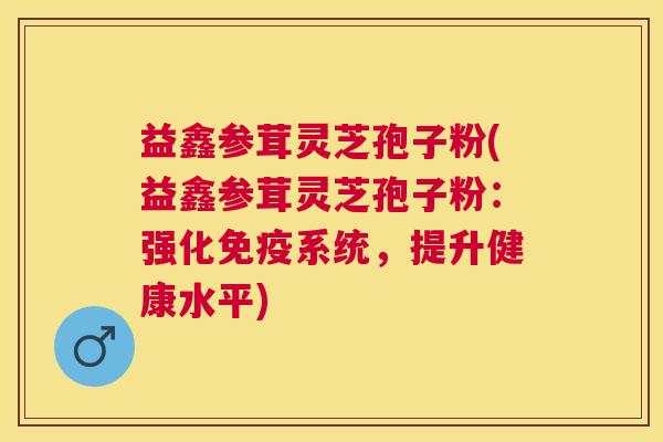 益鑫参茸灵芝孢子粉(益鑫参茸灵芝孢子粉:强化免疫系统,提升健康水平) 益鑫参茸灵芝孢子粉(益鑫参茸灵芝孢子粉:强化免疫系统,提升健康水平)