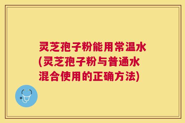 灵芝孢子粉能用常温水(灵芝孢子粉与普通水混合使用的正确方法) 灵芝孢子粉能用常温水(灵芝孢子粉与普通水混合使用的正确方法)
