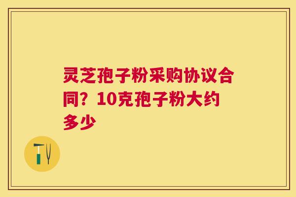灵芝孢子粉采购协议合同?10克孢子粉大约多少 灵芝孢子粉采购协议合同?10克孢子粉大约多少