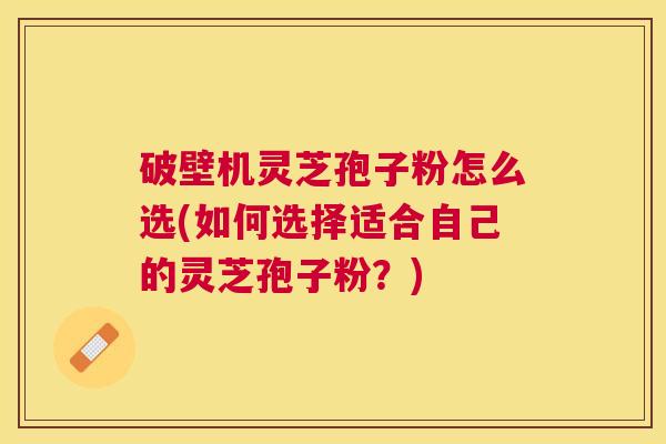 破壁机灵芝孢子粉怎么选(如何选择适合自己的灵芝孢子粉？)