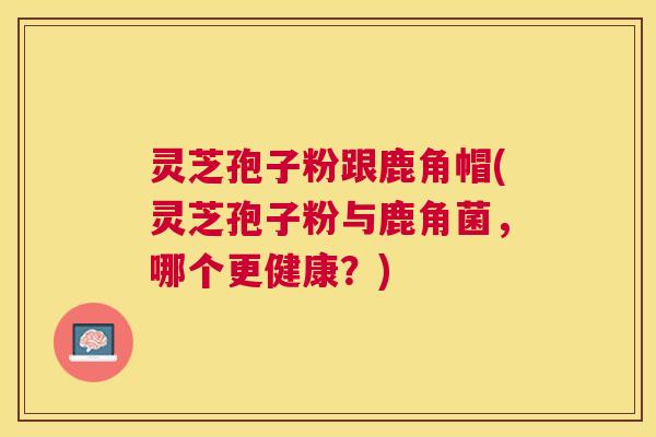 灵芝孢子粉跟鹿角帽(灵芝孢子粉与鹿角菌，哪个更健康？)