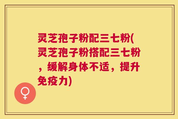 灵芝孢子粉配三七粉(灵芝孢子粉搭配三七粉,缓解身体不适,提升免疫力) 灵芝孢子粉配三七粉(灵芝孢子粉搭配三七粉,缓解身体不适,提升免疫力)