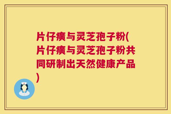 片仔癀与灵芝孢子粉(片仔癀与灵芝孢子粉共同研制出天然健康产品) 片仔癀与灵芝孢子粉(片仔癀与灵芝孢子粉共同研制出天然健康产品)