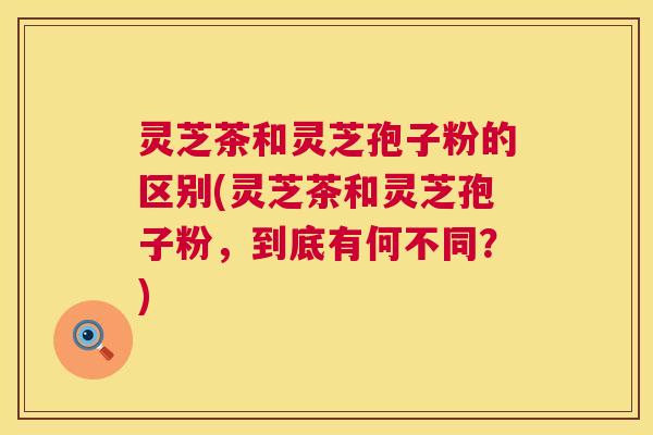 灵芝茶和灵芝孢子粉的区别(灵芝茶和灵芝孢子粉,到底有何不同?) 灵芝茶和灵芝孢子粉的区别(灵芝茶和灵芝孢子粉,到底有何不同?)