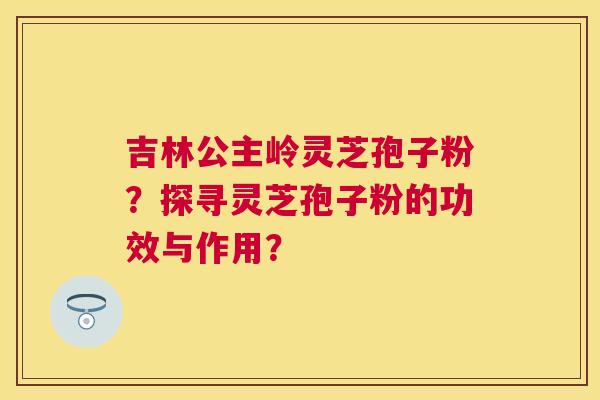 吉林公主岭灵芝孢子粉？探寻灵芝孢子粉的功效与作用？
