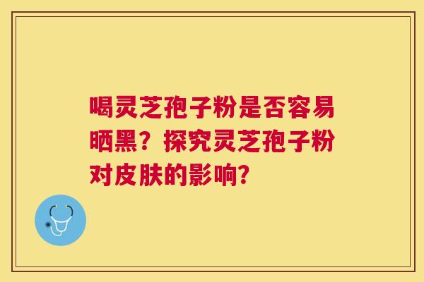 喝灵芝孢子粉是否容易晒黑?探究灵芝孢子粉对的影响? 喝灵芝孢子粉是否容易晒黑?探究灵芝孢子粉对的影响?