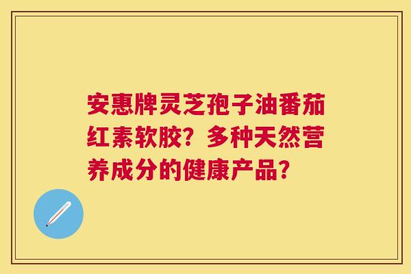 安惠牌灵芝孢子油番茄红素软胶？多种天然营养成分的健康产品？
