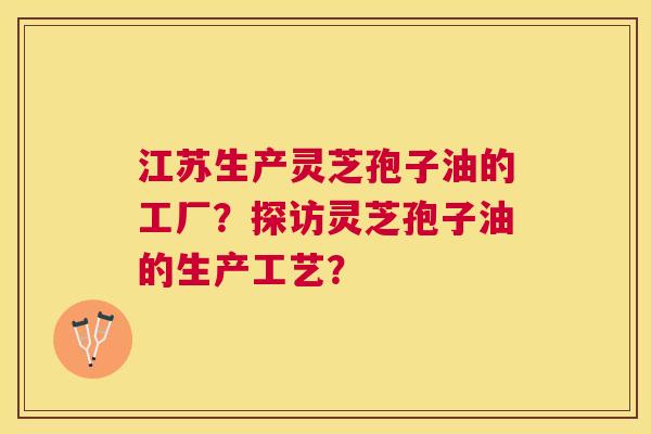 江苏生产灵芝孢子油的工厂?探访灵芝孢子油的生产工艺? 江苏生产灵芝孢子油的工厂?探访灵芝孢子油的生产工艺?