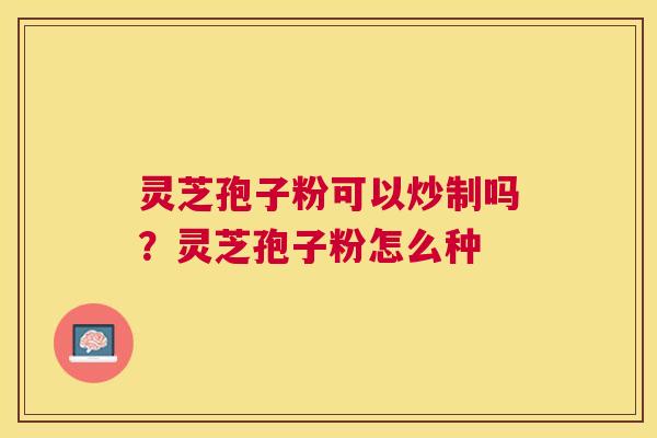 灵芝孢子粉可以炒制吗?灵芝孢子粉怎么种 灵芝孢子粉可以炒制吗?灵芝孢子粉怎么种