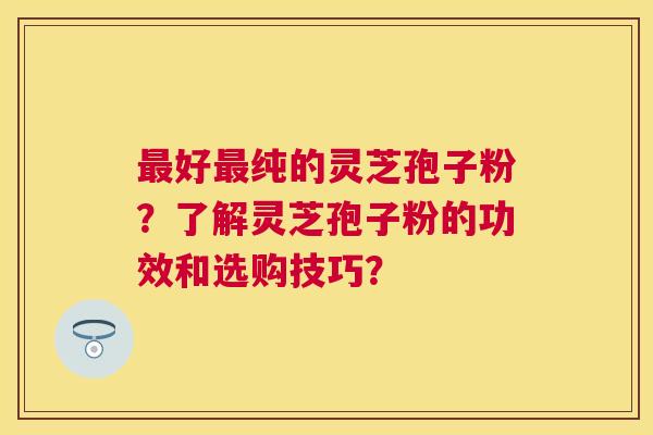 好纯的灵芝孢子粉？了解灵芝孢子粉的功效和选购技巧？