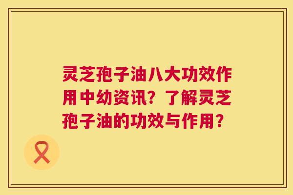 灵芝孢子油八大功效作用中幼资讯？了解灵芝孢子油的功效与作用？