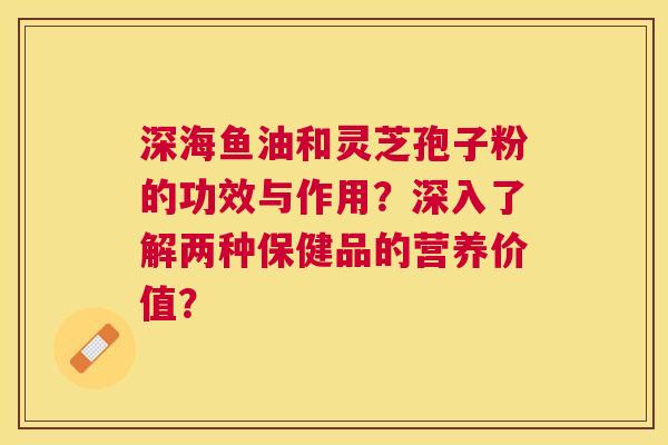 深海鱼油和灵芝孢子粉的功效与作用?深入了解两种保健品的营养价值? 深海鱼油和灵芝孢子粉的功效与作用?深入了解两种保健品的营养价值?