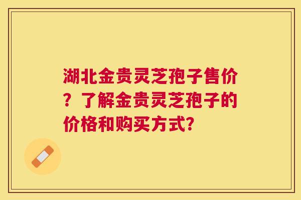 湖北金贵灵芝孢子售价?了解金贵灵芝孢子的价格和购买方式? 湖北金贵灵芝孢子售价?了解金贵灵芝孢子的价格和购买方式?