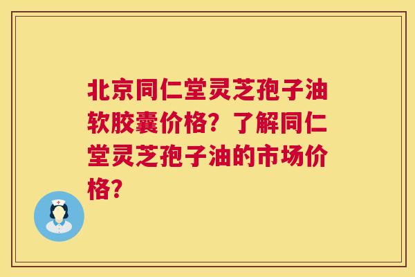 北京同仁堂灵芝孢子油软胶囊价格？了解同仁堂灵芝孢子油的市场价格？