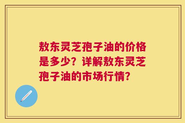 敖东灵芝孢子油的价格是多少?详解敖东灵芝孢子油的市场行情? 敖东灵芝孢子油的价格是多少?详解敖东灵芝孢子油的市场行情?