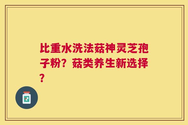 比重水洗法菇神灵芝孢子粉?菇类养生新选择? 比重水洗法菇神灵芝孢子粉?菇类养生新选择?