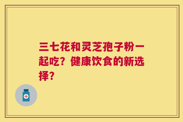 三七花和灵芝孢子粉一起吃?健康饮食的新选择? 三七花和灵芝孢子粉一起吃?健康饮食的新选择?