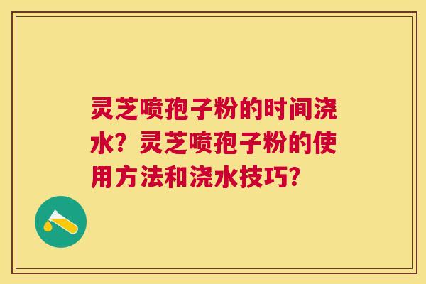 灵芝喷孢子粉的时间浇水？灵芝喷孢子粉的使用方法和浇水技巧？