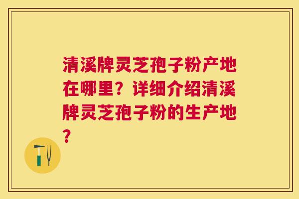 清溪牌灵芝孢子粉产地在哪里?详细介绍清溪牌灵芝孢子粉的生产地? 清溪牌灵芝孢子粉产地在哪里?详细介绍清溪牌灵芝孢子粉的生产地?