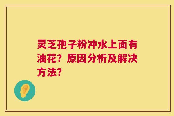 灵芝孢子粉冲水上面有油花?原因分析及解决方法? 灵芝孢子粉冲水上面有油花?原因分析及解决方法?