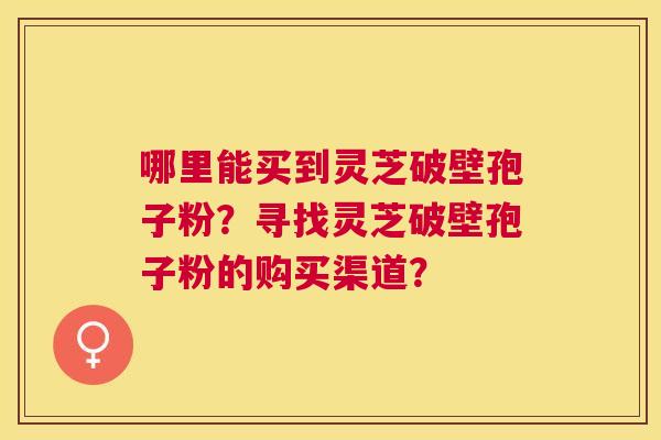 哪里能买到灵芝破壁孢子粉?寻找灵芝破壁孢子粉的购买渠道? 哪里能买到灵芝破壁孢子粉?寻找灵芝破壁孢子粉的购买渠道?