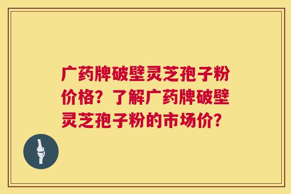 广药牌破壁灵芝孢子粉价格？了解广药牌破壁灵芝孢子粉的市场价？