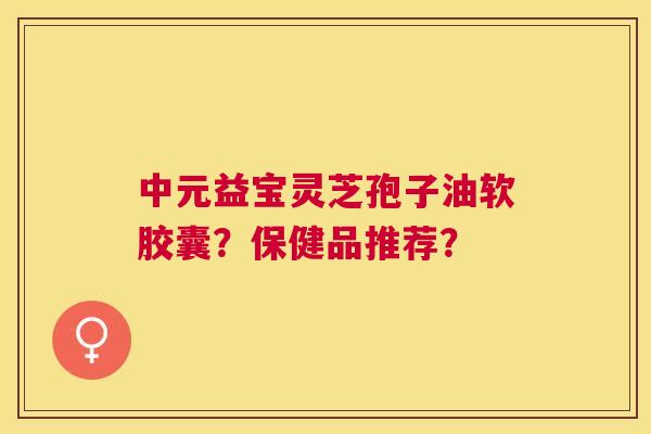 中元益宝灵芝孢子油软胶囊?保健品推荐? 中元益宝灵芝孢子油软胶囊?保健品推荐?