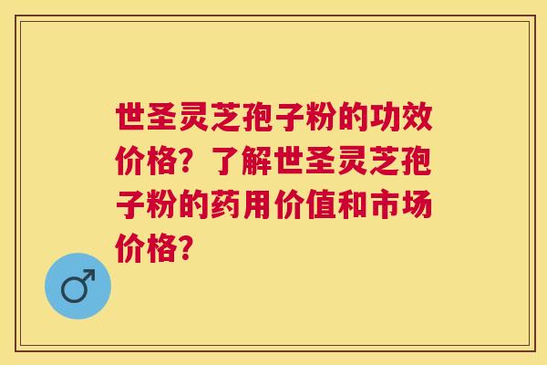 世圣灵芝孢子粉的功效价格？了解世圣灵芝孢子粉的药用价值和市场价格？