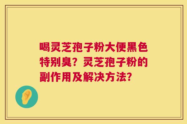 喝灵芝孢子粉大便黑色特别臭?灵芝孢子粉的副作用及解决方法? 喝灵芝孢子粉大便黑色特别臭?灵芝孢子粉的副作用及解决方法?