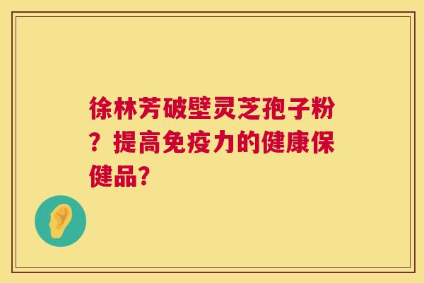 徐林芳破壁灵芝孢子粉？提高免疫力的健康保健品？