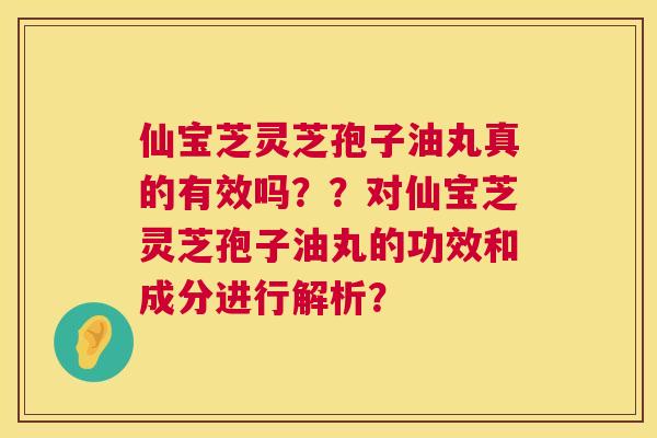 仙宝芝灵芝孢子油丸真的有效吗？？对仙宝芝灵芝孢子油丸的功效和成分进行解析？