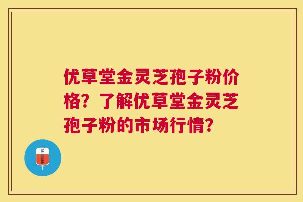 优草堂金灵芝孢子粉价格?了解优草堂金灵芝孢子粉的市场行情? 优草堂金灵芝孢子粉价格?了解优草堂金灵芝孢子粉的市场行情?