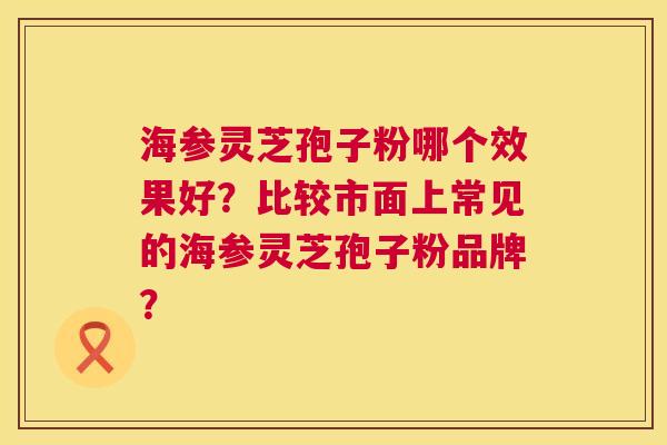 海参灵芝孢子粉哪个效果好?比较市面上常见的海参灵芝孢子粉品牌? 海参灵芝孢子粉哪个效果好?比较市面上常见的海参灵芝孢子粉品牌?