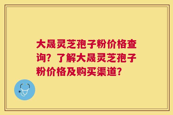 大晟灵芝孢子粉价格查询？了解大晟灵芝孢子粉价格及购买渠道？