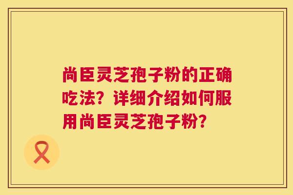 尚臣灵芝孢子粉的正确吃法？详细介绍如何服用尚臣灵芝孢子粉？