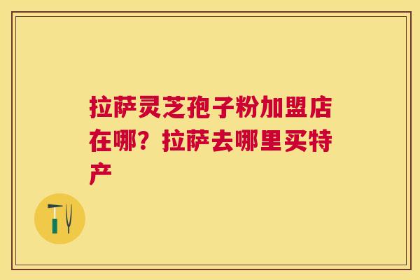 拉萨灵芝孢子粉加盟店在哪?拉萨去哪里买特产 拉萨灵芝孢子粉加盟店在哪?拉萨去哪里买特产