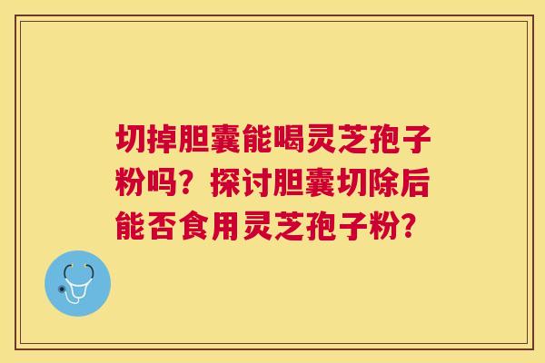 切掉胆囊能喝灵芝孢子粉吗?探讨胆囊切除后能否食用灵芝孢子粉? 切掉胆囊能喝灵芝孢子粉吗?探讨胆囊切除后能否食用灵芝孢子粉?