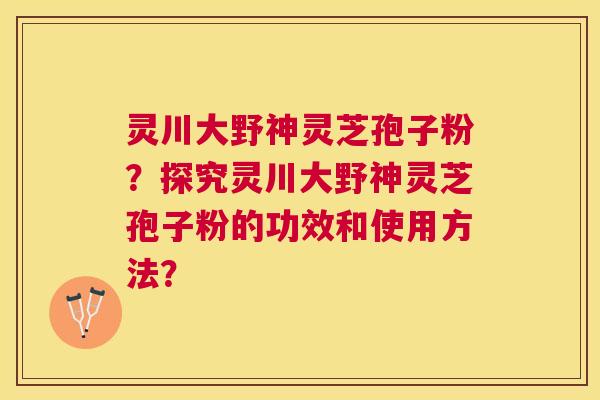 灵川大野神灵芝孢子粉？探究灵川大野神灵芝孢子粉的功效和使用方法？