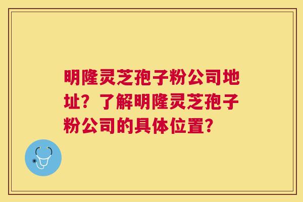 明隆灵芝孢子粉公司地址?了解明隆灵芝孢子粉公司的具体位置? 明隆灵芝孢子粉公司地址?了解明隆灵芝孢子粉公司的具体位置?