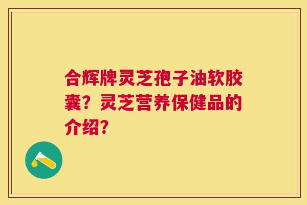 合辉牌灵芝孢子油软胶囊？灵芝营养保健品的介绍？