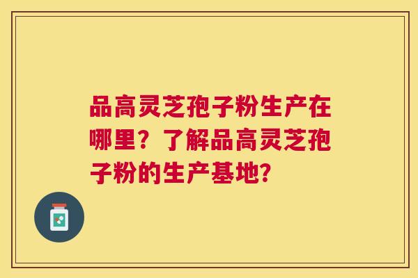 品高灵芝孢子粉生产在哪里?了解品高灵芝孢子粉的生产基地? 品高灵芝孢子粉生产在哪里?了解品高灵芝孢子粉的生产基地?