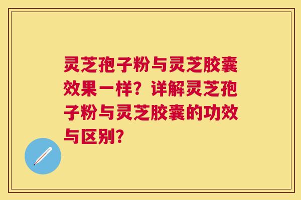 灵芝孢子粉与灵芝胶囊效果一样？详解灵芝孢子粉与灵芝胶囊的功效与区别？