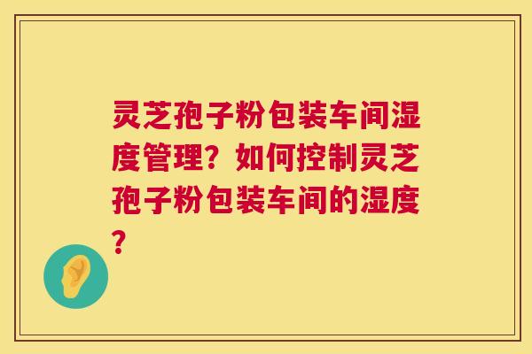 灵芝孢子粉包装车间湿度管理？如何控制灵芝孢子粉包装车间的湿度？