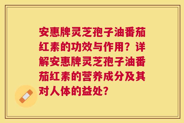 安惠牌灵芝孢子油番茄红素的功效与作用?详解安惠牌灵芝孢子油番茄红素的营养成分及其对人体的益处? 安惠牌灵芝孢子油番茄红素的功效与作用?详解安惠牌灵芝孢子油番茄红素的营养成分及其对人体的益处?