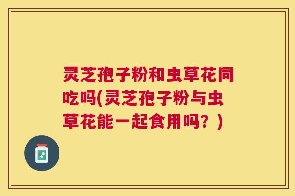 灵芝孢子粉和虫草花同吃吗(灵芝孢子粉与虫草花能一起食用吗?) 灵芝孢子粉和虫草花同吃吗(灵芝孢子粉与虫草花能一起食用吗?)