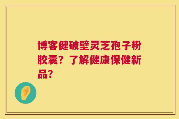 博客健破壁灵芝孢子粉胶囊?了解健康保健新品? 博客健破壁灵芝孢子粉胶囊?了解健康保健新品?